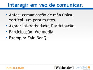 Interagir em vez de comunicar.   Antes: comunicação de mão única,  vertical, um para muitos. Agora: Interatividade, Participação. Participação, We media. Exemplo: Fale BenQ. PUBLICIDADE 