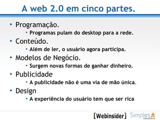 A web 2.0 em cinco partes.   Programação. Programas pulam do desktop para a rede.   Conteúdo. Além de ler, o usuário agora participa. Modelos de Negócio. Surgem novas formas de ganhar dinheiro. Publicidade A publicidade não é uma via de mão única . Design A experiência do usuário tem que ser rica   