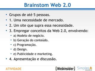 Brainstom Web 2.0 Grupos de até 5 pessoas. 1. Uma necessidade de mercado. 2. Um site que supra essa necessidade. 3. Empregar conceitos da Web 2.0, envolvendo: a) Modelo de negócio. b) Geração do conteúdo. c) Programação. d) Design.  e) Publicidade e marketing. 4. Apresentação e discussão. ATIVIDADE 