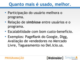 Quanto mais é usado, melhor. Participação do usuário melhora o programa. Relação de  simbiose  entre usuários e o programa. Escalabilidade com bom custo-benefício.  Exemplos: PageRank do Google, Digg, Avaliação de vendedores no Mercado Livre, Tagueamento no Del.Icio.us. PROGRAMAÇÃO 