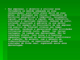 Nas empresas, o objetivo é utilizar essa ferramenta na medida adequada às suas necessidades, para obter pleno êxito em suas metas. As vantagens são varias, rompimento de barreiras geográficas e temporais, lançamento rápido, acesso fácil e rápido, modo interativo, avaliação e resultado imediato, redução de custo, conteúdo atualizado e ambiente na sua melhor forma. Por exemplo um funcionário de uma empresa com auxilio da Internet otimiza seu tempo comprando, vendendo e gerenciando suas atividades rotineiras obtendo lucro. Apesar  ter várias vantagens, há também uma desvantagem. Não há interação direta. Isso torna o e-learning impessoal comparado às metodologias tradicionais de trabalho. No entanto, com o advento da videoconferência, as negociações podem ser simuladas de forma real, superando assim essa desvantagem. 