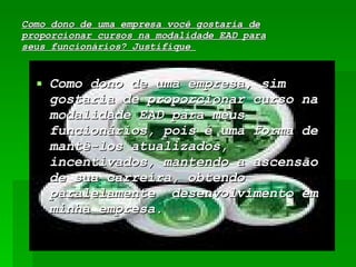 Como dono de uma empresa você gostaria de proporcionar cursos na modalidade EAD para seus funcionários? Justifique  Como dono de uma empresa, sim gostaria de proporcionar curso na modalidade EAD para meus funcionários, pois é uma forma de mantê-los atualizados, incentivados, mantendo a ascensão de sua carreira, obtendo paralelamente  desenvolvimento em minha empresa. 