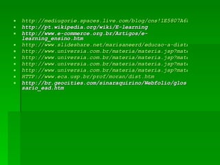 http://mediugorie.spaces.live.com/blog/cns!1E5807A6D5723B60!1342.entry http://pt.wikipedia.org/wiki/E-learning http://www.e-commerce.org.br/Artigos/e-learning_ensino.htm http://www.slideshare.net/marisaneerd/educao-a-distncia-no-brasil-presentation http://www.universia.com.br/materia/materia.jsp?materia=13807 http://www.universia.com.br/materia/materia.jsp?materia=13807 http://www.universia.com.br/materia/materia.jsp?materia=13807 http://www.universia.com.br/materia/materia.jsp?materia=13807 HTTP://www.eca.usp.br/prof/moran/dist.htm http://br.geocities.com/sinaraquirino/Webfolio/glossario_ead.htm 