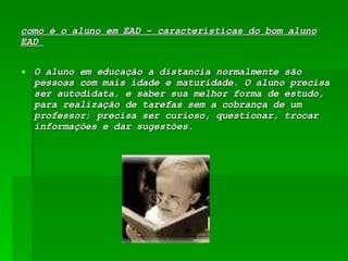 como é o aluno em EAD – características do bom aluno EAD  O aluno em educação a distancia normalmente são pessoas com mais idade e maturidade. O aluno precisa ser autodidata, e saber sua melhor forma de estudo, para realização de tarefas sem a cobrança de um professor; precisa ser curioso, questionar, trocar informações e dar sugestões. 