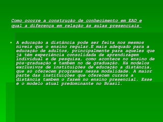 Como ocorre a construção de conhecimento em EAD e qual a diferença em relação às aulas presenciais  A educação a distância pode ser feita nos mesmos níveis que o ensino regular.É mais adequado para a educação de adultos, principalmente para aqueles que já têm experiência consolidada de aprendizagem individual e de pesquisa, como acontece no ensino de pós-graduação e também no de graduação. Há modelos exclusivos de instituições de educação a distância, que só oferecem programas nessa modalidade. A maior parte das instituições que oferecem cursos a distância também o fazem no ensino presencial. Esse é o modelo atual predominante no Brasil.  