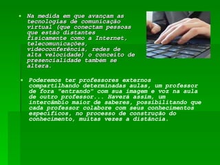Na medida em que avançam as tecnologias de comunicação virtual (que conectam pessoas que estão distantes fisicamente como a Internet, telecomunicações, videoconferência, redes de alta velocidade) o conceito de presencialidade também se altera.  Poderemos ter professores externos compartilhando determinadas aulas, um professor de fora "entrando" com sua imagem e voz na aula de outro professor... Haverá assim, um intercâmbio maior de saberes, possibilitando que cada professor colabore com seus conhecimentos específicos, no processo de construção do conhecimento, muitas vezes a distância.  