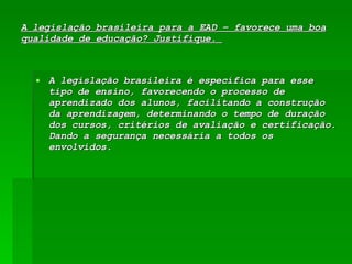 A legislação brasileira para a EAD – favorece uma boa qualidade de educação? Justifique.  A legislação brasileira é específica para esse tipo de ensino, favorecendo o processo de aprendizado dos alunos, facilitando a construção da aprendizagem, determinando o tempo de duração dos cursos, critérios de avaliação e certificação. Dando a segurança necessária a todos os envolvidos.  