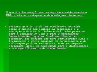 O que é e-learning? como as empresas estão usando a EAD, quais as vantagens e desvantagens desse uso  e-Learning é fruto de uma combinação ocorrida entre o ensino com auxílio da tecnologia e a educação a distância. Ambas modalidades passaram para a educação on-line e para o treinamento baseado em Web, que ao final resultou no e-Learning. Sua chegada deu novo significados para o treinamento e gerou expansão do conhecimento e da informação para os estudantes, e em um compasso acelerado, abriu um novo mundo para a distribuição e o compartilhamento de conhecimento.  