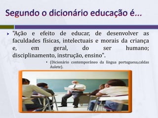 Segundo o dicionário educação é..."Ação e efeito de educar, de desenvolver as faculdades físicas, intelectuais e morais da criança e, em geral, do ser humano; disciplinamento, instrução, ensino".(Dicionário contemporâneo da língua portuguesa,caldas Aulete).