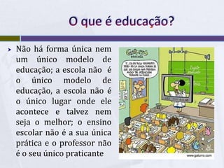 O que é educação?Não há forma única nem um único modelo de educação; a escola não  é o único modelo de educação, a escola não é o único lugar onde ele acontece e talvez nem seja o melhor; o ensino escolar não é a sua única prática e o professor não é o seu único praticante