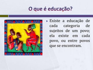 O que é educação?Existe a educação de cada categoria de sujeitos de um povo; ela existe em cada povo, ou entre povos que se encontram.