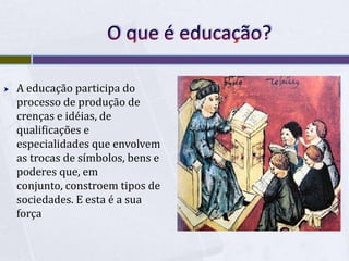 O que é educação?A educação participa do processo de produção de crenças e idéias, de qualificações e especialidades que envolvem as trocas de símbolos, bens e poderes que, em conjunto, constroem tipos de sociedades. E esta é a sua força
