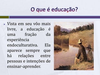 O que é educação?Vista em seu vôo mais livre, a educação é uma fração da experiência endoculturativa. Ela aparece sempre que há relações entre pessoas e intenções de ensinar-aprender.O que é educação?Intenções, por exemplo, de aos poucos ''modelar'' a criança, para conduzi-la a ser o ''modelo'' social de adolescentes, para torná-lo mais adiante um jovem e, depois, um adulto.O que é educação?Todos os povos sempre traduzem de alguma maneira esta lente transformação que a aquisição do saber deve operar. Ajudar a crescer, orientar a maturação, transformar em, tornar capaz, trabalhar sobre, domar, polir, criar, como um sujeito social, a obra, de que o homem natural é a matéria-prima.a educação reflete a sociedade em que ocorre, em sociedades tribais ela é comunitária e igualitária, já em nossa sociedade capitalista: é específica, isolada e desigual.ReferênciasKNAUSS, Paulo. SOBRE A NORMA E ÓBVIO: a sala de aula como lugar de pesquisa. In: NIKITIUK, Sônia L. (org.). Repensando o ensino de História. 3ª ed. São Paulo, Cortez, 2001BRANDÃO, Carlos Rodrigues. O Que é Educação. (33ª ed) SP : Brasiliense 1995.SANTOS,  Daniela Gonçalves dos Campos. Síntese das idéias do livro O que é educação: shttp://www.faibi.com.br/downloads/ped/sintese_ideias.pdfMORIN, Edgar. Os sete saberes necessários à educação do futuro. http://tudosobre.com/concursos/3/MORIN,%20Edgar%20Os%20Sete%20Saberes.pdfBARBOSA, Lizi O Que é Educação? Jornal O Marisco, edição 103.http://www.textolivre.com.br/livre/14212-o-que-e-educacao