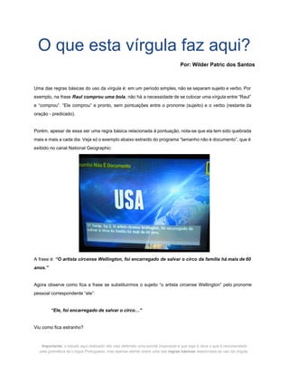  
O que esta vírgula faz aqui? 
 
Por: Wilder Patric dos Santos 
 
 
Uma das regras básicas do uso da vírgula é: em um período simples, não se separam sujeito e verbo. Por                                       
exemplo, na frase ​Raul comprou uma bola​, não há a necessidade de se colocar uma vírgula entre “Raul”                                   
e “comprou”. “Ele comprou” e pronto, sem pontuações entre o pronome (sujeito) e o verbo (restante da                                 
oração ­ predicado). 
 
Porém, apesar de essa ser uma regra básica relacionada à pontuação, nota­se que ela tem sido quebrada                                 
mais e mais a cada dia. Veja só o exemplo abaixo extraído do programa “tamanho não é documento”, que é                                       
exibido no canal National Geographic: 
 
A frase é: ​“O artista circense Wellington, foi encarregado de salvar o circo da família há mais de 60                                     
anos.” 
 
Agora observe como fica a frase se substituirmos o sujeito “o artista circense Wellington” pelo pronome                               
pessoal correspondente “ele”:  
 
“Ele, foi encarregado de salvar o circo…” 
 
Viu como fica estranho? 
Importante:​ o estudo aqui realizado não visa defender uma escrita impecável e que siga à risca o que é recomendado  
pela gramática da Língua Portuguesa, mas apenas alertar sobre uma das ​regras básicas​ relacionada ao uso da vírgula. 
 