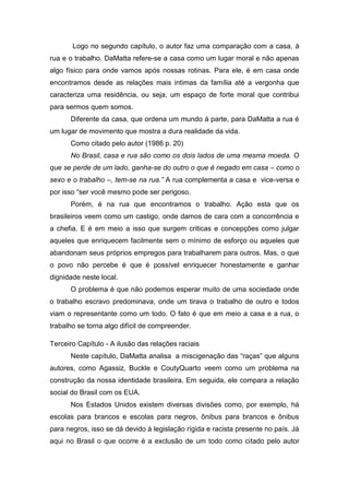 Logo no segundo capítulo, o autor faz uma comparação com a casa, à
rua e o trabalho. DaMatta refere-se a casa como um lugar moral e não apenas
algo físico para onde vamos após nossas rotinas. Para ele, é em casa onde
encontramos desde as relações mais intimas da família até a vergonha que
caracteriza uma residência, ou seja, um espaço de forte moral que contribui
para sermos quem somos.
Diferente da casa, que ordena um mundo à parte, para DaMatta a rua é
um lugar de movimento que mostra a dura realidade da vida.
Como citado pelo autor (1986 p. 20)
No Brasil, casa e rua são como os dois lados de uma mesma moeda. O
que se perde de um lado, ganha-se do outro o que é negado em casa – como o
sexo e o trabalho –, tem-se na rua.” A rua complementa a casa e vice-versa e
por isso “ser você mesmo pode ser perigoso.
Porém, é na rua que encontramos o trabalho. Ação esta que os
brasileiros veem como um castigo, onde damos de cara com a concorrência e
a chefia. E é em meio a isso que surgem criticas e concepções como julgar
aqueles que enriquecem facilmente sem o mínimo de esforço ou aqueles que
abandonam seus próprios empregos para trabalharem para outros. Mas, o que
o povo não percebe é que é possível enriquecer honestamente e ganhar
dignidade neste local.
O problema é que não podemos esperar muito de uma sociedade onde
o trabalho escravo predominava, onde um tirava o trabalho de outro e todos
viam o representante como um todo. O fato é que em meio a casa e a rua, o
trabalho se torna algo difícil de compreender.
Terceiro Capítulo - A ilusão das relações raciais
Neste capítulo, DaMatta analisa a miscigenação das “raças” que alguns
autores, como Agassiz, Buckle e CoutyQuarto veem como um problema na
construção da nossa identidade brasileira. Em seguida, ele compara a relação
social do Brasil com os EUA.
Nos Estados Unidos existem diversas divisões como, por exemplo, há
escolas para brancos e escolas para negros, ônibus para brancos e ônibus
para negros, isso se dá devido à legislação rígida e racista presente no país. Já
aqui no Brasil o que ocorre é a exclusão de um todo como citado pelo autor
 