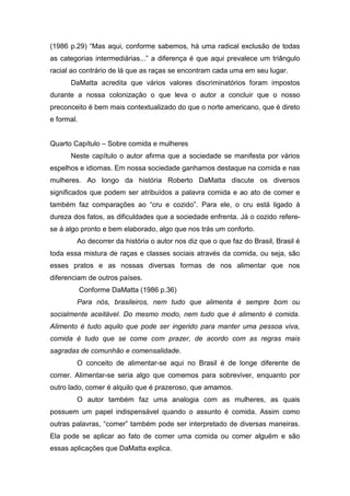 (1986 p.29) “Mas aqui, conforme sabemos, há uma radical exclusão de todas
as categorias intermediárias...” a diferença é que aqui prevalece um triângulo
racial ao contrário de lá que as raças se encontram cada uma em seu lugar.
DaMatta acredita que vários valores discriminatórios foram impostos
durante a nossa colonização o que leva o autor a concluir que o nosso
preconceito é bem mais contextualizado do que o norte americano, que é direto
e formal.
Quarto Capítulo – Sobre comida e mulheres
Neste capítulo o autor afirma que a sociedade se manifesta por vários
espelhos e idiomas. Em nossa sociedade ganhamos destaque na comida e nas
mulheres. Ao longo da história Roberto DaMatta discute os diversos
significados que podem ser atribuídos a palavra comida e ao ato de comer e
também faz comparações ao “cru e cozido”. Para ele, o cru está ligado à
dureza dos fatos, as dificuldades que a sociedade enfrenta. Já o cozido refere-
se á algo pronto e bem elaborado, algo que nos trás um conforto.
Ao decorrer da história o autor nos diz que o que faz do Brasil, Brasil é
toda essa mistura de raças e classes sociais através da comida, ou seja, são
esses pratos e as nossas diversas formas de nos alimentar que nos
diferenciam de outros países.
Conforme DaMatta (1986 p.36)
Para nós, brasileiros, nem tudo que alimenta é sempre bom ou
socialmente aceitável. Do mesmo modo, nem tudo que é alimento é comida.
Alimento é tudo aquilo que pode ser ingerido para manter uma pessoa viva,
comida é tudo que se come com prazer, de acordo com as regras mais
sagradas de comunhão e comensalidade.
O conceito de alimentar-se aqui no Brasil é de longe diferente de
comer. Alimentar-se seria algo que comemos para sobreviver, enquanto por
outro lado, comer é alquilo que é prazeroso, que amamos.
O autor também faz uma analogia com as mulheres, as quais
possuem um papel indispensável quando o assunto é comida. Assim como
outras palavras, “comer” também pode ser interpretado de diversas maneiras.
Ela pode se aplicar ao fato de comer uma comida ou comer alguém e são
essas aplicações que DaMatta explica.
 