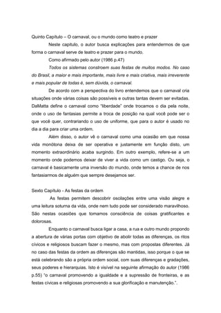 Quinto Capítulo – O carnaval, ou o mundo como teatro e prazer
Neste capitulo, o autor busca explicações para entendermos de que
forma o carnaval serve de teatro e prazer para o mundo.
Como afirmado pelo autor (1986 p.47)
Todos os sistemas constroem suas festas de muitos modos. No caso
do Brasil, a maior e mais importante, mais livre e mais criativa, mais irreverente
e mais popular de todas é, sem dúvida, o carnaval.
De acordo com a perspectiva do livro entendemos que o carnaval cria
situações onde várias coisas são possíveis e outras tantas devem ser evitadas.
DaMatta define o carnaval como “liberdade” onde trocamos o dia pela noite,
onde o uso de fantasias permite a troca de posição na qual você pode ser o
que você quer, contrariando o uso de uniforme, que para o autor é usado no
dia a dia para criar uma ordem.
Além disso, o autor vê o carnaval como uma ocasião em que nossa
vida monótona deixa de ser operativa e justamente em função disto, um
momento extraordinário acaba surgindo. Em outro exemplo, refere-se a um
momento onde podemos deixar de viver a vida como um castigo. Ou seja, o
carnaval é basicamente uma inversão do mundo, onde temos a chance de nos
fantasiarmos de alguém que sempre desejamos ser.
Sexto Capítulo - As festas da ordem
As festas permitem descobrir oscilações entre uma visão alegre e
uma leitura soturna da vida, onde nem tudo pode ser considerado maravilhoso.
São nestas ocasiões que tomamos consciência de coisas gratificantes e
dolorosas.
Enquanto o carnaval busca ligar a casa, a rua e outro mundo propondo
a abertura de várias portas com objetivo de abolir todas as diferenças, os ritos
cívicos e religiosos buscam fazer o mesmo, mas com propostas diferentes. Já
no caso das festas da ordem as diferenças são mantidas, isso porque o que se
está celebrando são a própria ordem social, com suas diferenças e gradações,
seus poderes e hierarquias. Isto é visível na seguinte afirmação do autor (1986
p.55) “o carnaval promovendo a igualdade e a supressão de fronteiras, e as
festas cívicas e religiosas promovendo a sua glorificação e manutenção.”.
 