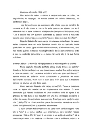 Conforme afirmação (1986 p.57)
Nas festas da ordem, a ênfase é sempre colocada na ordem, na
regularidade, na repetição, na marcha ordeira, no cântico cadenciado, no
controle do corpo...
Isso demonstra que as autoridades são o foco e que ao contrário do
carnaval você não possui a chance de tentar parecer ser alguém que você
realmente não é, isto é notório no exemplo dado pelo próprio autor (1986 p.58)
“..se a pessoa não tem qualquer autoridade ou posição social e faz parte
daquilo a que chamamos genericamente “povo”, é deste lado que deve ficar.”.
Roberto DaMatta faz com que se perceba que estas festas da ordem
estão presentes tanto em uma formatura quanto em um batizado, basta
possuírem um centro (que ao contrário do carnaval, é descentralizado), isso
nos mostra que tais festas são mais legitimadoras do que comemorativas, onde
o que se pretende comemorar é o mundo tal como ele é na sua forma
cotidiana.
Sétimo Capítulo - O modo de navegação social: a malandragem e o “jeitinho”
Neste capítulo, Roberto DaMatta atribui muita ênfase ao “jeitinho”
brasileiro, de tirar vantagem de uma desvantagem, quebrar leis, esticar prazos
e como ele mesmo cita “...famoso e antipático “sabe com quem está falando?”
seriam modos de enfrentar essas contradições e paradoxos de modo
tipicamente brasileiro.” Com isso o autor deixa bem claro que o brasileiro
sempre vai arrumar um jeito de se safar.
Como exemplo, DaMatta cita países como EUA, França e Inglaterra
onde as regras são obedecidas ou simplesmente não existem. O autor
demonstra que nessas sociedades há uma coerência entre as regras e as
práticas da vida diária o que resultam em uma boa civilização, disciplina e
ordem da nação. Ao contrário do que ocorre no Brasil que como o próprio autor
cita (1986 p.66) “os crimes admitem graus de execução, estando de acordo
com o princípio hierárquico que governa a sociedade.”.
O autor também faz comparações do “jeito” com a malandragem. Para
ele o “jeito” é a forma pacífica que encontramos para conciliar nossos
problemas (1986 p.66) “O “jeito” é um modo e um estilo de realizar.”. Já a
malandragem seria outro modo de conciliarmos nossos problemas, estando a
 