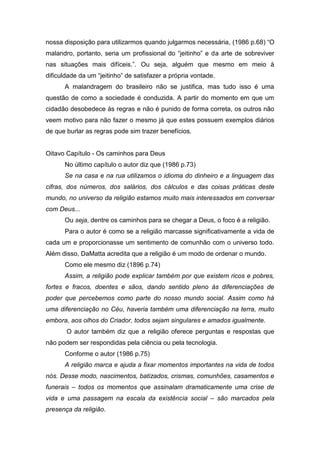 nossa disposição para utilizarmos quando julgarmos necessária, (1986 p.68) “O
malandro, portanto, seria um profissional do “jeitinho” e da arte de sobreviver
nas situações mais difíceis.”. Ou seja, alguém que mesmo em meio à
dificuldade da um “jeitinho” de satisfazer a própria vontade.
A malandragem do brasileiro não se justifica, mas tudo isso é uma
questão de como a sociedade é conduzida. A partir do momento em que um
cidadão desobedece às regras e não é punido de forma correta, os outros não
veem motivo para não fazer o mesmo já que estes possuem exemplos diários
de que burlar as regras pode sim trazer benefícios.
Oitavo Capítulo - Os caminhos para Deus
No último capítulo o autor diz que (1986 p.73)
Se na casa e na rua utilizamos o idioma do dinheiro e a linguagem das
cifras, dos números, dos salários, dos cálculos e das coisas práticas deste
mundo, no universo da religião estamos muito mais interessados em conversar
com Deus...
Ou seja, dentre os caminhos para se chegar a Deus, o foco é a religião.
Para o autor é como se a religião marcasse significativamente a vida de
cada um e proporcionasse um sentimento de comunhão com o universo todo.
Além disso, DaMatta acredita que a religião é um modo de ordenar o mundo.
Como ele mesmo diz (1896 p.74)
Assim, a religião pode explicar também por que existem ricos e pobres,
fortes e fracos, doentes e sãos, dando sentido pleno às diferenciações de
poder que percebemos como parte do nosso mundo social. Assim como há
uma diferenciação no Céu, haveria também uma diferenciação na terra, muito
embora, aos olhos do Criador, todos sejam singulares e amados igualmente.
O autor também diz que a religião oferece perguntas e respostas que
não podem ser respondidas pela ciência ou pela tecnologia.
Conforme o autor (1986 p.75)
A religião marca e ajuda a fixar momentos importantes na vida de todos
nós. Desse modo, nascimentos, batizados, crismas, comunhões, casamentos e
funerais – todos os momentos que assinalam dramaticamente uma crise de
vida e uma passagem na escala da existência social – são marcados pela
presença da religião.
 