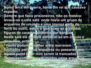 Numa terra em guerra, havia um rei que causava espanto. Sempre que fazia prisioneiros, não os matava: levava-os a uma sala  onde havia um grupo de arqueiros de um lado e uma imensa porta de ferro do outro, sobre a qual viam-se gravadas figuras de caveiras cobertas por sangue. Nesta sala ele os fazia enfileirar-se em círculo e dizia-lhes, então: ” Vocês podem escolher entre morrerem  flechados por meus arqueiros ou passarem por aquela porta e por mim serem lá trancados". Todos escolhiam serem mortos pelos arqueiros. 