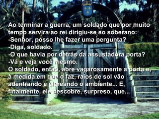 Ao terminar a guerra, um soldado que por muito tempo servira ao rei dirigiu-se ao soberano:  -Senhor, posso lhe fazer uma pergunta? -Diga, soldado. -O que havia por detrás da assustadora porta? -Vá e veja você mesmo. O soldado, então, abre vagarosamente a porta e, à medida em que o faz, raios de sol vão adentrando e clareando o ambiente... E, finalmente, ele descobre, surpreso, que...  