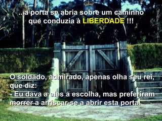 O soldado, admirado, apenas olha seu rei, que diz: - Eu dava a eles a escolha, mas preferiram morrer a arriscar-se a abrir esta porta. ...a porta se abria sobre um caminho que conduzia à  LIBERDADE  !!! 