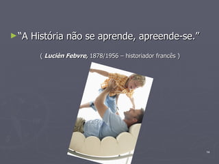 “ A História não se aprende, apreende-se.” (  Lucièn Febvre,  1878/1956 – historiador francês ) 