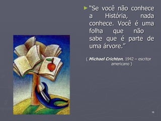 “ Se você não conhece a História, nada conhece. Você é uma folha que não  sabe que é parte de uma árvore.” (  Michael Crichton , 1942 – escritor americano ) 