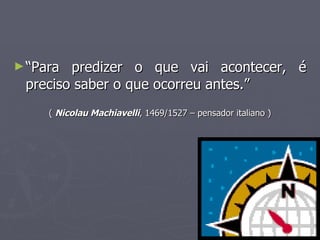 “ Para predizer o que vai acontecer, é preciso saber o que ocorreu antes.” (  Nicolau Machiavelli , 1469/1527 – pensador italiano ) 