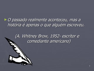 O passado realmente aconteceu, mas a história é apenas o que alguém escreveu.         (A. Whitney Brow, 1952- escritor e comediante americano) 