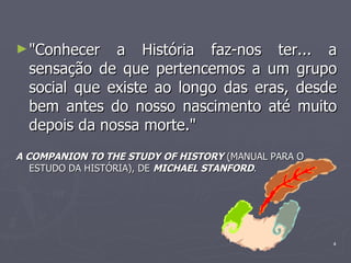 "Conhecer a História faz-nos ter... a sensação de que pertencemos a um grupo social que existe ao longo das eras, desde bem antes do nosso nascimento até muito depois da nossa morte." A COMPANION TO THE STUDY OF HISTORY  (MANUAL PARA O ESTUDO DA HISTÓRIA), DE  MICHAEL STANFORD . 