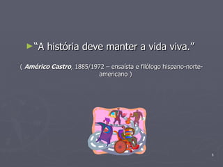 “ A história deve manter a vida viva.”  (  Américo Castro , 1885/1972 – ensaísta e filólogo hispano-norte-americano ) 