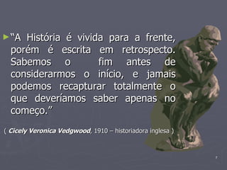 “ A História é vivida para a frente, porém é escrita em retrospecto. Sabemos o  fim antes de considerarmos o início, e jamais podemos recapturar totalmente o que deveríamos saber apenas no começo.” (  Cicely Veronica Vedgwood , 1910 – historiadora inglesa ) 