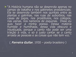 “ A História humana não se desenrola apenas no campo de batalha e nos gabinetes presidenciais. Ela se desenrola também nos quintais entre as plantas e galinhas, nas ruas de subúrbios, nas casas de jogos, nos prostíbulos, nos colégios, nas usinas, nos namoros de esquinas.  Disso eu quis fazer a minha poesia. Dessa matéria humilde e humilhada, dessa vida obscura e injustiçada, porque o canto não pode ser uma traição à vida, e só é justo cantar se o canto arrasta as pessoas e as coisas que não tem voz.” (  Ferreira Gullar , 1930 – poeta brasileiro ) 