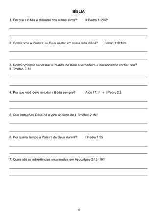 10
BÍBLIA
1. Em que a Bíblia é diferente dos outros livros? II Pedro 1 :20,21
______________________________________________________________________________
______________________________________________________________________________
2. Como pode a Palavra de Deus ajudar em nossa vida diária? Salmo 119:105
______________________________________________________________________________
______________________________________________________________________________
3. Como podemos saber que a Palavra de Deus é verdadeira e que podemos confiar nela?
II Timóteo 3: 16
______________________________________________________________________________
______________________________________________________________________________
4. Por que você deve estudar a Bíblia sempre? Atos 17:11 e I Pedro 2:2
______________________________________________________________________________
______________________________________________________________________________
5. Que instruções Deus dá a você no texto de II Timóteo 2:15?
______________________________________________________________________________
______________________________________________________________________________
6. Por quanto tempo a Palavra de Deus durará? I Pedro 1:25
______________________________________________________________________________
______________________________________________________________________________
7. Quais são as advertências encontradas em Apocalipse 2:18, 19?
______________________________________________________________________________
______________________________________________________________________________
 