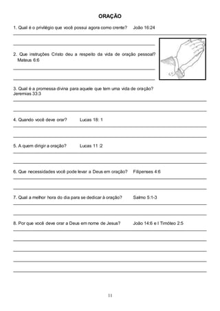 11
ORAÇÃO
1. Qual é o privilégio que você possui agora como crente? João 16:24
______________________________________________________________________________
_________________________________________________________
2. Que instruções Cristo deu a respeito da vida de oração pessoal?
Mateus 6:6
_________________________________________________________
_________________________________________________________
3. Qual é a promessa divina para aquele que tem uma vida de oração?
Jeremias 33:3
______________________________________________________________________________
______________________________________________________________________________
4. Quando você deve orar? Lucas 18: 1
______________________________________________________________________________
______________________________________________________________________________
5. A quem dirigir a oração? Lucas 11 :2
______________________________________________________________________________
______________________________________________________________________________
6. Que necessidades você pode levar a Deus em oração? Filipenses 4:6
______________________________________________________________________________
______________________________________________________________________________
7. Qual a melhor hora do dia para se dedicar à oração? Salmo 5:1-3
______________________________________________________________________________
______________________________________________________________________________
8. Por que você deve orar a Deus em nome de Jesus? João 14:6 e I Timóteo 2:5
______________________________________________________________________________
______________________________________________________________________________
______________________________________________________________________________
______________________________________________________________________________
______________________________________________________________________________
 