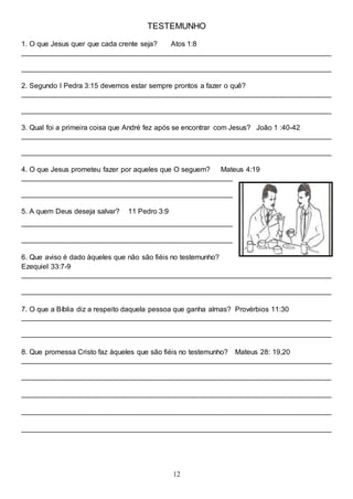 12
TESTEMUNHO
1. O que Jesus quer que cada crente seja? Atos 1:8
______________________________________________________________________________
______________________________________________________________________________
2. Segundo I Pedra 3:15 devemos estar sempre prontos a fazer o quê?
______________________________________________________________________________
______________________________________________________________________________
3. Qual foi a primeira coisa que André fez após se encontrar com Jesus? João 1 :40-42
______________________________________________________________________________
______________________________________________________________________________
4. O que Jesus prometeu fazer por aqueles que O seguem? Mateus 4:19
_____________________________________________________
_____________________________________________________
5. A quem Deus deseja salvar? 11 Pedro 3:9
_____________________________________________________
_____________________________________________________
6. Que aviso é dado àqueles que não são fiéis no testemunho?
Ezequiel 33:7-9
______________________________________________________________________________
______________________________________________________________________________
7. O que a Bíblia diz a respeito daquela pessoa que ganha almas? Provérbios 11:30
______________________________________________________________________________
______________________________________________________________________________
8. Que promessa Cristo faz àqueles que são fiéis no testemunho? Mateus 28: 19,20
______________________________________________________________________________
______________________________________________________________________________
______________________________________________________________________________
______________________________________________________________________________
______________________________________________________________________________
 