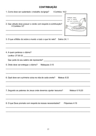 13
CONTRIBUIÇÃO
1. Como deve ser sustentado o trabalho da Igreja? I Coríntios 16:2
____________________________________________________
____________________________________________________
2. Que atitude deve possuir o crente com respeito à contribuição?
II Coríntios 9:7
____________________________________________________
____________________________________________________
3. O que a Bíblia diz sobre o mundo e tudo o que há nele? Salmo 24: 1
______________________________________________________________________________
______________________________________________________________________________
4. A quem pertence o dízimo?
Levítico 27:30-32 ______________________________________________________________
Que parte do seu salário ele representa? ___________________________________________
5. Onde deve ser entregue o dízimo? Malaquias 3:10
______________________________________________________________________________
______________________________________________________________________________
6. Qual deve ser a primeira coisa na vida de cada crente? Mateus 6:33
______________________________________________________________________________
______________________________________________________________________________
7. Segundo as palavras de Jesus onde devemos ajuntar tesouros? Mateus 6:19,20
______________________________________________________________________________
______________________________________________________________________________
8. O que Deus promete com respeito às nossas necessidades? Filipenses 4:19
______________________________________________________________________________
______________________________________________________________________________
 