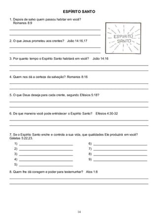 14
ESPÍRITO SANTO
1. Depois de salvo quem passou habitar em você?
Romanos 8:9
___________________________________________________
___________________________________________________
2. O que Jesus prometeu aos crentes? João 14:16,17
___________________________________________________
___________________________________________________
3. Por quanto tempo o Espírito Santo habitará em você? João 14:16
______________________________________________________________________________
______________________________________________________________________________
4. Quem nos dá a certeza da salvação? Romanos 8:16
______________________________________________________________________________
______________________________________________________________________________
5. O que Deus deseja para cada crente, segundo Efésios 5:18?
______________________________________________________________________________
______________________________________________________________________________
6. De que maneira você pode entristecer o Espírito Santo? Efésios 4:30-32
______________________________________________________________________________
______________________________________________________________________________
7. Se o Espírito Santo enche e controla a sua vida, que qualidades Ele produzirá em você?
Gálatas 5:22,23.
1) ______________________________
2) ______________________________
3) ______________________________
4) ______________________________
5) ______________________________
6) ______________________________
7) ______________________________
8) ______________________________
9) ______________________________
8. Quem lhe dá coragem e poder para testemunhar? Atos 1:8
______________________________________________________________________________
______________________________________________________________________________
 