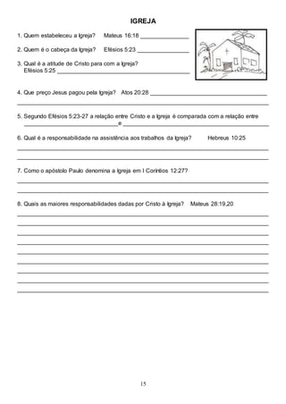 15
IGREJA
1. Quem estabeleceu a Igreja? Mateus 16:18 _______________
2. Quem é o cabeça da Igreja? Efésios 5:23 ________________
3. Qual é a atitude de Cristo para com a Igreja?
Efésios 5:25 _________________________________________
4. Que preço Jesus pagou pela Igreja? Atos 20:28 ____________________________________
______________________________________________________________________________
5. Segundo Efésios 5:23-27 a relação entre Cristo e a Igreja é comparada com a relação entre
_____________________________e _____________________________________________
6. Qual é a responsabilidade na assistência aos trabalhos da Igreja? Hebreus 10:25
______________________________________________________________________________
______________________________________________________________________________
7. Como o apóstolo Paulo denomina a Igreja em I Coríntios 12:27?
______________________________________________________________________________
______________________________________________________________________________
8. Quais as maiores responsabilidades dadas por Cristo à Igreja? Mateus 28:19,20
______________________________________________________________________________
______________________________________________________________________________
______________________________________________________________________________
______________________________________________________________________________
______________________________________________________________________________
______________________________________________________________________________
______________________________________________________________________________
______________________________________________________________________________
______________________________________________________________________________
 