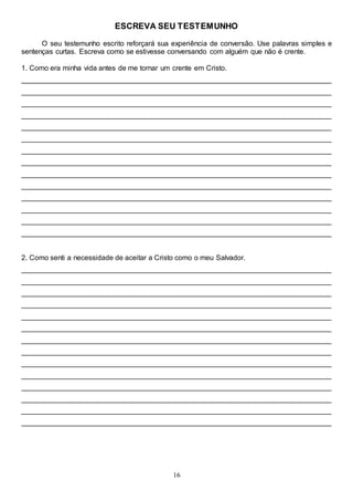 16
ESCREVA SEU TESTEMUNHO
O seu testemunho escrito reforçará sua experiência de conversão. Use palavras simples e
sentenças curtas. Escreva como se estivesse conversando com alguém que não é crente.
1. Como era minha vida antes de me tornar um crente em Cristo.
______________________________________________________________________________
______________________________________________________________________________
______________________________________________________________________________
______________________________________________________________________________
______________________________________________________________________________
______________________________________________________________________________
______________________________________________________________________________
______________________________________________________________________________
______________________________________________________________________________
______________________________________________________________________________
______________________________________________________________________________
______________________________________________________________________________
______________________________________________________________________________
______________________________________________________________________________
2. Como senti a necessidade de aceitar a Cristo como o meu Salvador.
______________________________________________________________________________
______________________________________________________________________________
______________________________________________________________________________
______________________________________________________________________________
______________________________________________________________________________
______________________________________________________________________________
______________________________________________________________________________
______________________________________________________________________________
______________________________________________________________________________
______________________________________________________________________________
______________________________________________________________________________
______________________________________________________________________________
______________________________________________________________________________
______________________________________________________________________________
 