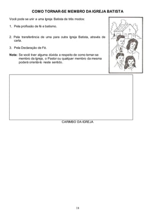 18
COMO TORNAR-SE MEMBRO DA IGREJA BATISTA
Você pode se unir a uma Igreja Batista de três modos:
1. Pela profissão de fé e batismo.
2. Pela transferência de uma para outra Igreja Batista, através de
carta.
3. Pela Declaração de Fé.
Nota: Se você tiver alguma dúvida a respeito de como tornar-se
membro da Igreja, o Pastor ou qualquer membro da mesma
poderá orientá-Io neste sentido.
CARIMBO DA IGREJA
 