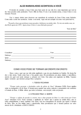 3
ALGO MARAVILHOSO ACONTECEU A VOCÊ
A decisão de convidar a Jesus Cristo para fazer parte de sua vida foi a mais importante que você já
fez. Seus pecados estão perdoados. Você é filho de Deus. O céu é sua morada eterna, e Jesus Cristo é o seu
Salvador Pessoal.
Use o espaço abaixo para descrever sua experiência de aceitação de Jesus Cristo como Salvador.
Conte onde e como isto aconteceu. Assine o seu nome. Aqui está um exemplo de como você pode fazê-Io,
"Eu pedi a Jesus que perdoasse meus pecados e habitasse na minha vida. Fiz isto em minha casa, no
dia 06 de agosto de 1978. Agora Jesus Cristo é o meu Salvador pessoal”.
"José da Silva"
* * *
Conselheiro _____________________________________________ Fone ____________________
Endereço ________________________________________________________________________
Igreja ___________________________________________________Fone ____________________
Endereço_________________________________________________________________________
COMO VOCE PODE SE TORNAR UM CRENTE EM CRISTO
Deus o ama e quer que sua vida tenha significado e que ela seja abundante no Espírito. Ele deseja lhe
dar a vida eterna. Tendo como base o Seu grande amor, Ele providenciou um plano simples e maravilhoso,
através do qual você pode alcançar a salvação em Cristo. Este plano está registrado na Bíblia. Vejamos
alguns versículos que mostram porque Deus o preparou.
1. TODOS PECARAM
"Porque todos pecaram e destituídos estão da glória de Deus" (Romanos 3:23). Pecar significa
violar ou transgredir a lei de Deus. O homem peca quando suas ações, palavras e pensamentos são contrários
à Vontade de Deus. A Bíblia afirma que todos os homens, sem exceção, estão em pecado.
2. O PECADO TRAZ A MORTE
"Porque o salário do pecado é a morte; mas o dom gratuito de Deus é a vida eterna por Cristo
Jesus" (Romanos 6:23). Neste versículo o significado de "morte" não é apenas no sentido físico, mas se
refere principalmente à morte espiritual. Esta morte vem em conseqüência do pecado que separa o homem
de Deus. Mas, no Seu infinito amor e misericórdia, Deus providenciou que o homem pudesse ser salvo
através da fé e obediência a JESUS CRISTO.
 