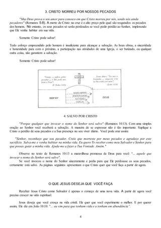4
3. CRISTO MORREU POR NOSSOS PECADOS
"Mas Deus prova o seu amor para conosco em que Cristo morreu por nós, sendo nós ainda
pecadores" (Romanos 5:8). A morte de Cristo na cruz é o alto preço pelo qual são resgatados os pecados
dos homens. No entanto, os seus pecados só serão perdoados se você pedir perdão ao Senhor, implorando
que Ele venha habitar em sua vida.
Somente Cristo pode salvar!
Todo esforço empreendido pelo homem é insuficiente para alcançar a salvação. As boas obras, a sinceridade
e honestidade para com o próximo, a participação nas atividades de uma Igreja, o ser batizado, ou qualquer
outra coisa, não garantem a salvação.
Somente Cristo pode salvar!
4. SALVO POR CRISTO
"Porque qualquer que invocar o nome do Senhor será salvo" (Romanos 10:13). Com uma simples
oração ao Senhor você receberá a salvação. A maneira de se expressar não é tão importante. Suplique a
Cristo o perdão de seus pecados e a Sua presença no seu viver diário. Você pode orar assim:
"Senhor, reconheço que sou pecador. Creio que morreste por meus pecados e agradeço por este
sacrifício. Salva-me e venha habitar na minha vida. Eu quero Te receber como meu Salvador e Senhor para
que possas guiar a minha vida. Ajuda-me a fazer a Tua Vontade. Amém."
Observe no texto de Romanos 10:13 a maravilhosa promessa de Deus para você: “... aquele que
invocar o nome do Senhor será salvo".
Se você invocou o nome do Senhor sinceramente e pediu para que Ele perdoasse os seus pecados,
certamente está salvo. As páginas seguintes apresentam o que Cristo quer que você faça a partir de agora.
O QUE JESUS DESEJA QUE VOCÊ FAÇA
Receber Jesus Cristo como Salvador é apenas o começo de uma nova vida. A partir de agora você
precisa crescer na vida espiritual.
Jesus deseja que você cresça na vida cristã. Ele quer que você experimente o melhor. E por querer
assim, Ele diz em João 10:10: "... eu vim para que tenham vida e a tenham em abundância”.
 