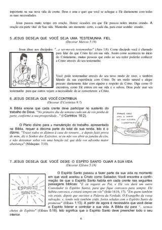 6
importante na sua nova vida de crente. Deus o ama e quer que você se achegue a Ele diariamente com todas
as suas necessidades.
Jesus passou muito tempo em oração. Houve ocasiões em que Ele passou noites inteiras orando. A
oração era parte vital de Sua vida. Mantenha um momento certo, a cada dia, para estar sozinho orando.
5. JESUS DESEJA QUE VOCÊ SEJA UMA TESTEMUNHA FIEL
(Decorar Marcos 5:19)
Jesus disse aos discípulos: "...e ser-me-eis testemunhas" (Atos 1:8). Como discípulo você é chamado
para falar do que Cristo fez em sua vida. Assim como aconteceu no início
do Cristianismo, muitas pessoas que estão ao seu redor poderão conhecer
a Cristo através do seu testemunho.
Você pode testemunhar através do seu novo modo de viver, e também
falando da sua experiência com Cristo. De um modo natural e alegre
procure diariamente falar com alguém a respeito de Cristo. Diga como O
encontrou, como Ele entrou em sua vida e o salvou. Deus pode usar seu
testemunho para que outros vejam a necessidade de se converterem a Cristo.
6. JESUS DESEJA QUE VOCÊ CONTRIBUA
(Decorar II Coríntios 9:7)
A Bíblia ensina que cada crente deve participar no sustento do
trabalho de Deus. "No primeiro dia da semana cada um de vós ponha de
parte, conforme a sua prosperidade..." (I Coríntios 16:2).
O Plano divino para a manutenção do trabalho, apresentado
na Bíblia, requer a décima parte do total de sua renda. Isto é o
dízimo. "Trazei todos os dízimos à casa do tesouro... e depois fazei prova
de mim, diz o Senhor dos Exércitos, se eu não vos abrir as janelas do céu,
e não derramar sobre vós uma benção tal, que dela vos advenha maior
abastança" (Malaquias 3:10).
7. JESUS DESEJA QUE VOCÊ DEIXE O ESPÍITO SANTO GUIAR A SUA VIDA
(Decorar Efésios 5:18)
O Espírito Santo passou a fazer parte da sua vida no momento
em que você aceitou a Cristo como Salvador. Você encontra a confir-
mação de que o Espírito Santo habita em cada crente nas seguintes
passagens bíblicas: "E eu rogarei ao Pai, e Ele vos dará um outro
Consolador (o Espírito Santo), para que fique convosco para sempre. Ele
habita convosco, e estará sempre em vós" (João 14:16, 17). "Em quem também
vós estais, depois que ouvistes a Palavra da Verdade, O Evangelho da vossa
salvação; e, tendo nele também crido, fostes seladas com o Espírito Santo da
promessa" (Efésios 1:13). A partir de agora é necessário que você deixe
o Espírito liderar e controlar a sua vida. A Bíblia diz para “.. sermos
cheios de Esplrito" (Efésios 5:18). Isto significa que o Espírito Santo deve preencher todo o seu
interior.
 