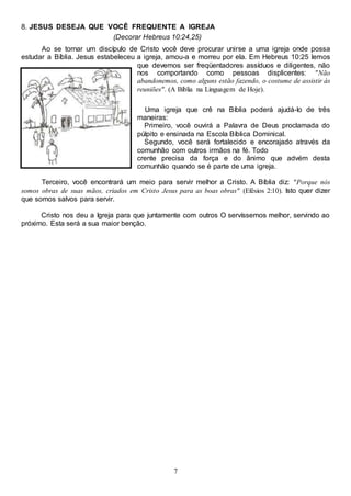 7
8. JESUS DESEJA QUE VOCÊ FREQUENTE A IGREJA
(Decorar Hebreus 10:24,25)
Ao se tornar um discípulo de Cristo você deve procurar unirse a uma igreja onde possa
estudar a Bíblia. Jesus estabeleceu a igreja, amou-a e morreu por ela. Em Hebreus 10:25 lemos
que devemos ser freqüentadores assíduos e diligentes, não
nos comportando como pessoas displicentes: "Não
abandonemos, como alguns estão fazendo, o costume de assistir às
reuniões". (A Bíblia na Linguagem de Hoje).
Uma igreja que crê na Bíblia poderá ajudá-Io de três
maneiras:
Primeiro, você ouvirá a Palavra de Deus proclamada do
púlpito e ensinada na Escola Bíblica Dominical.
Segundo, você será fortalecido e encorajado através da
comunhão com outros irmãos na fé. Todo
crente precisa da força e do ânimo que advém desta
comunhão quando se é parte de uma igreja.
Terceiro, você encontrará um meio para servir melhor a Cristo. A Bíblia diz: "Porque nós
somos obras de suas mãos, criados em Cristo Jesus para as boas obras" (Efésios 2:10). Isto quer dizer
que somos salvos para servir.
Cristo nos deu a Igreja para que juntamente com outros O servíssemos melhor, servindo ao
próximo. Esta será a sua maior benção.
 