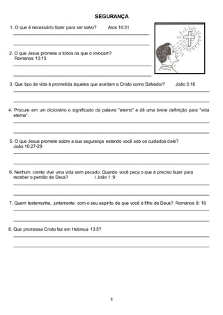 8
SEGURANÇA
1. O que é necessário fazer para ser salvo? Atos 16:31
______________________________________________________
______________________________________________________
2. O que Jesus promete a todos os que o invocam?
Romanos 10:13
_______________________________________________________
_______________________________________________________
3. Que tipo de vida é prometida àqueles que aceitam a Cristo como Salvador? João 3:16
______________________________________________________________________________
______________________________________________________________________________
4. Procure em um dicionário o significado da palavra "eterno" e dê uma breve definição para "vida
eterna".
______________________________________________________________________________
______________________________________________________________________________
5. O que Jesus promete sobre a sua segurança estando você sob os cuidados dele?
João 10:27-29
______________________________________________________________________________
______________________________________________________________________________
6. Nenhum crente vive uma vida sem pecado. Quando você peca o que é preciso fazer para
receber o perdão de Deus? I João 1 :9
______________________________________________________________________________
______________________________________________________________________________
7. Quem testemunha, juntamente com o seu espírito de que você é filho de Deus? Romanos 8: 16
______________________________________________________________________________
______________________________________________________________________________
8. Que promessa Cristo faz em Hebreus 13:5?
______________________________________________________________________________
______________________________________________________________________________
 