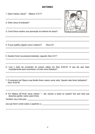 9
BATISMO
1. Quem batizou Jesus? Mateus 3:13-17
____________________________________________________
2. Onde Jesus foi batizado?
____________________________________________________
3. Como Deus mostrou sua aprovação ao batismo de Jesus?
______________________________________________________________________________
______________________________________________________________________________
4. O que qualifica alguém para o batismo? Atos 2:41
______________________________________________________________________________
______________________________________________________________________________
5. Quando foram as pessoas batizadas, segundo Atos 2:41?
______________________________________________________________________________
______________________________________________________________________________
6. Leia o texto da conversão do eunuco etíope em Atos 8:29-40. O que ele quis fazer
imediatamente após reconhecer a Cristo como Salvador?
______________________________________________________________________________
______________________________________________________________________________
7. O carcereiro de Filipos e sua família foram salvos numa noite. Quando eles foram batizados?
Atos 16:25-40
______________________________________________________________________________
______________________________________________________________________________
8. Em Mateus 28:19,20 Jesus ordena: "... Ide, ensinai a todas as nações" Isto quer dizer que
devemos ganhar outros para Cristo.
Também nos é dito para _________________________________________________________
aos que forem sendo salvos e ajudá-los a ____________________________________________
______________________________________________________________________________
 