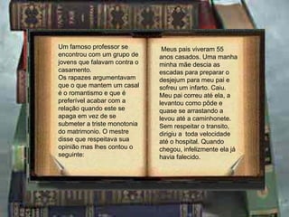 Um famoso professor se encontrou com um grupo de jovens que falavam contra o casamento. Os rapazes argumentavam que o que mantem um casal é o romantismo e que é preferível acabar com a relação quando este se apaga em vez de se submeter a triste monotonia do matrimonio. O mestre disse que respeitava sua opinião mas lhes contou o seguinte: Meus pais viveram 55 anos casados. Uma manha minha mãe descia as escadas para preparar o desjejum para meu pai e sofreu um infarto. Caiu. Meu pai correu até ela, a levantou como pôde e quase se arrastando a levou até a caminhonete.  Sem respeitar o transito, dirigiu a  toda velocidade até o hospital. Quando chegou, infelizmente ela já havia falecido. 
