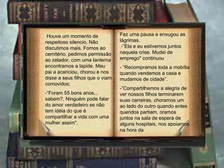 Houve um momento de respeitoso  silencio . Não discutimos mais. Fomos ao cemitério, pedimos permissão ao zelador, com uma lanterna encontramos a lapide. Meu pai a acariciou, chorou e nos disse a seus filhos que o viam comovidos: -“Foram 55 bons anos... sabem?, Ninguém pode falar do amor verdadeiro se não tem idéia do que é compartilhar a vida com uma mulher assim". Fez uma pausa e enxugou as lágrimas.  -”Ela e eu estivemos juntos naquela crise. Mudei de emprego" continuou - “Recompramos toda a mobília quando vendemos a casa e mudamos de cidade”. -”Compartilhamos a alegria de ver nossos filhos terminarem suas carreiras, choramos um ao lado do outro quando entes queridos partiam, oramos juntos na sala de espera de alguns hospitais, nos apoiamos na hora da 